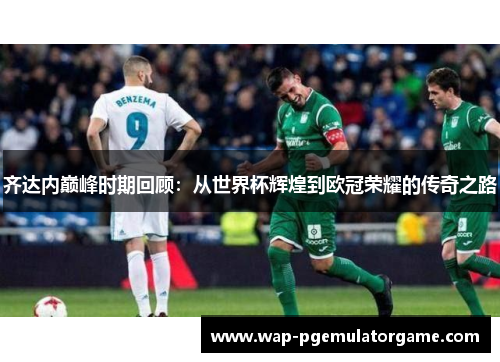 齐达内巅峰时期回顾：从世界杯辉煌到欧冠荣耀的传奇之路