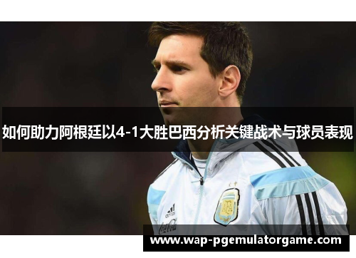 如何助力阿根廷以4-1大胜巴西分析关键战术与球员表现