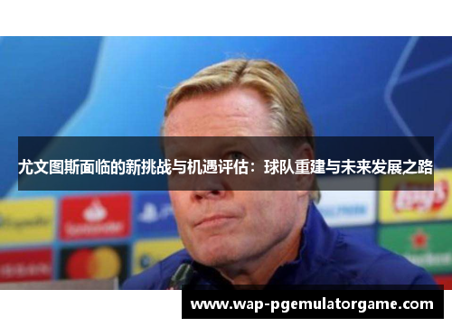 尤文图斯面临的新挑战与机遇评估：球队重建与未来发展之路