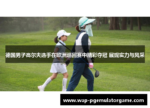 德国男子高尔夫选手在欧洲巡回赛中精彩夺冠 展现实力与风采