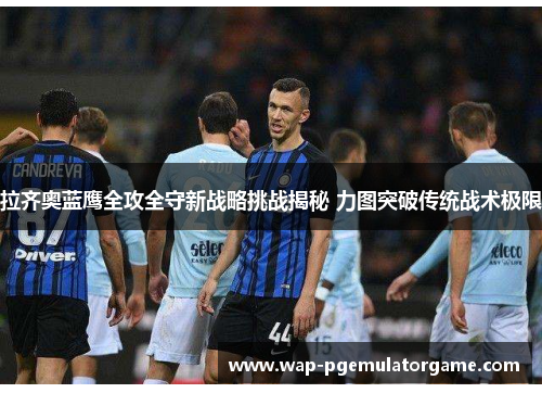 拉齐奥蓝鹰全攻全守新战略挑战揭秘 力图突破传统战术极限