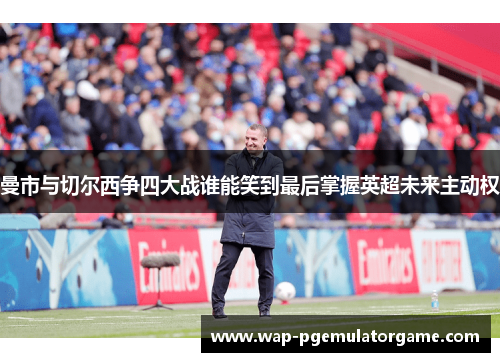 曼市与切尔西争四大战谁能笑到最后掌握英超未来主动权