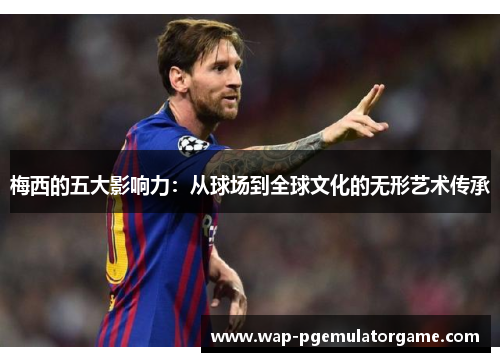 梅西的五大影响力：从球场到全球文化的无形艺术传承