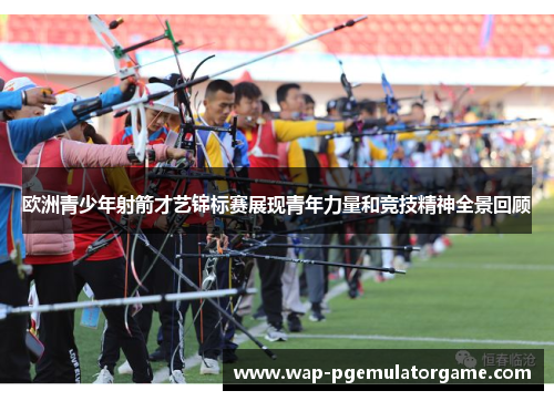 欧洲青少年射箭才艺锦标赛展现青年力量和竞技精神全景回顾