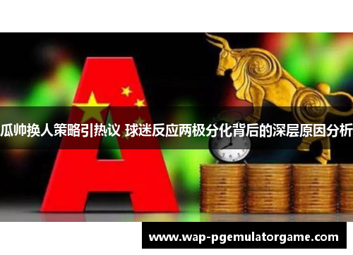 瓜帅换人策略引热议 球迷反应两极分化背后的深层原因分析