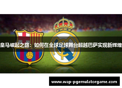 皇马崛起之路：如何在全球足球舞台超越巴萨实现新辉煌