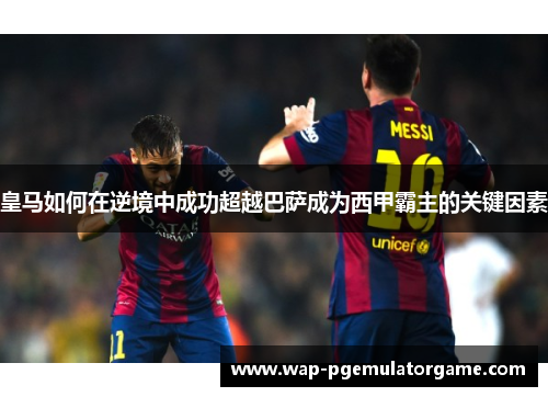 皇马如何在逆境中成功超越巴萨成为西甲霸主的关键因素 皇马如何在逆境中成功超越巴萨成为西甲霸主的关键因素