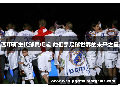西甲新生代球员崛起 他们是足球世界的未来之星