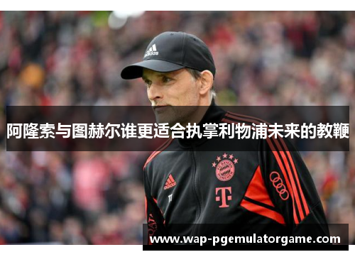 阿隆索与图赫尔谁更适合执掌利物浦未来的教鞭